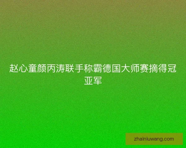 赵心童颜丙涛联手称霸德国大师赛摘得冠亚军