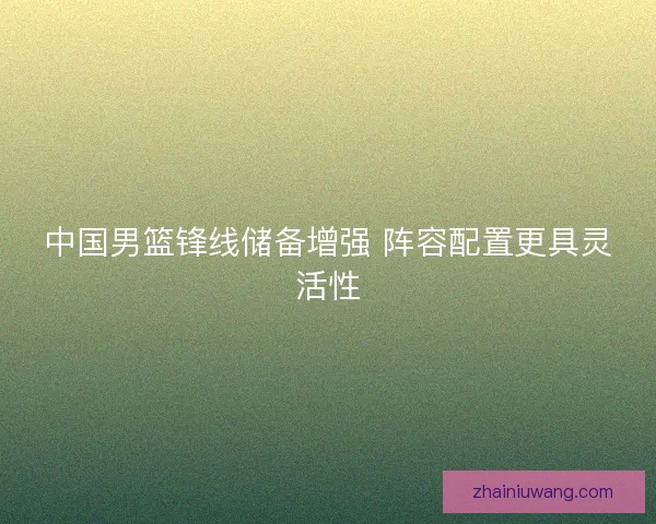 中国男篮锋线储备增强 阵容配置更具灵活性