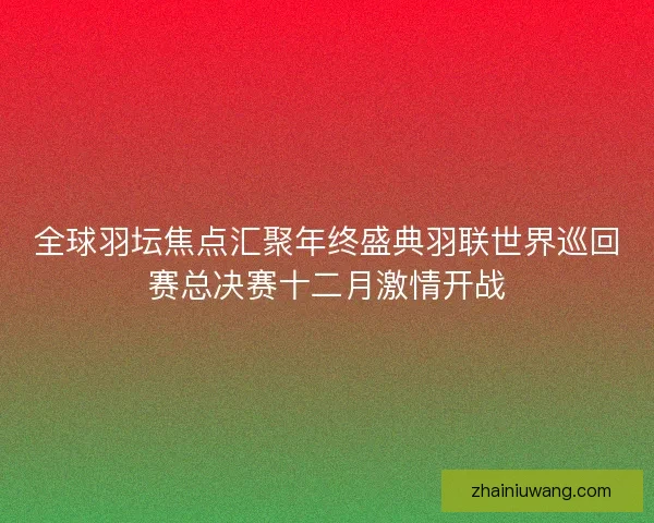 全球羽坛焦点汇聚年终盛典羽联世界巡回赛总决赛十二月激情开战