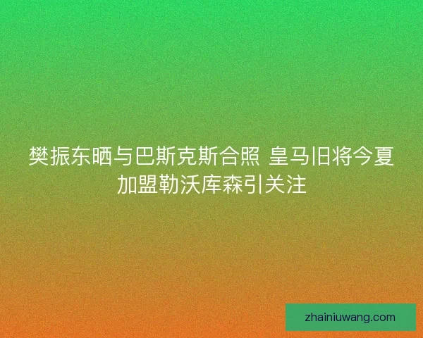 樊振东晒与巴斯克斯合照 皇马旧将今夏加盟勒沃库森引关注